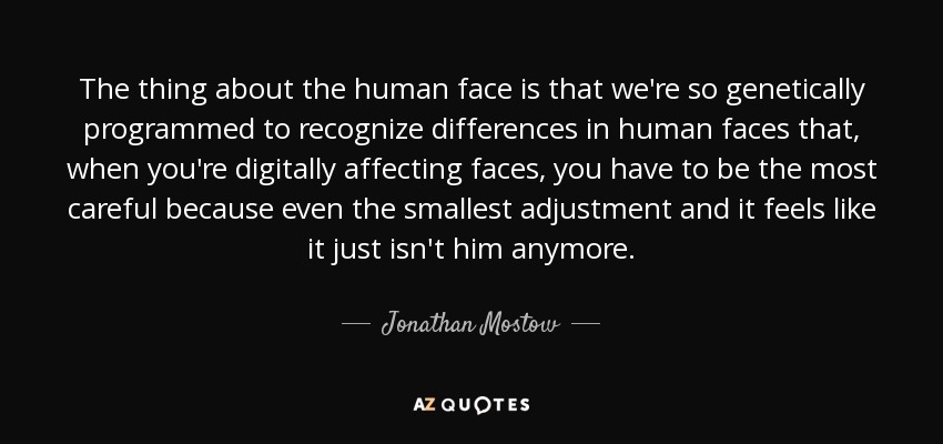 The thing about the human face is that we're so genetically programmed to recognize differences in human faces that, when you're digitally affecting faces, you have to be the most careful because even the smallest adjustment and it feels like it just isn't him anymore. - Jonathan Mostow