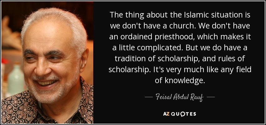 The thing about the Islamic situation is we don't have a church. We don't have an ordained priesthood, which makes it a little complicated. But we do have a tradition of scholarship, and rules of scholarship. It's very much like any field of knowledge. - Feisal Abdul Rauf