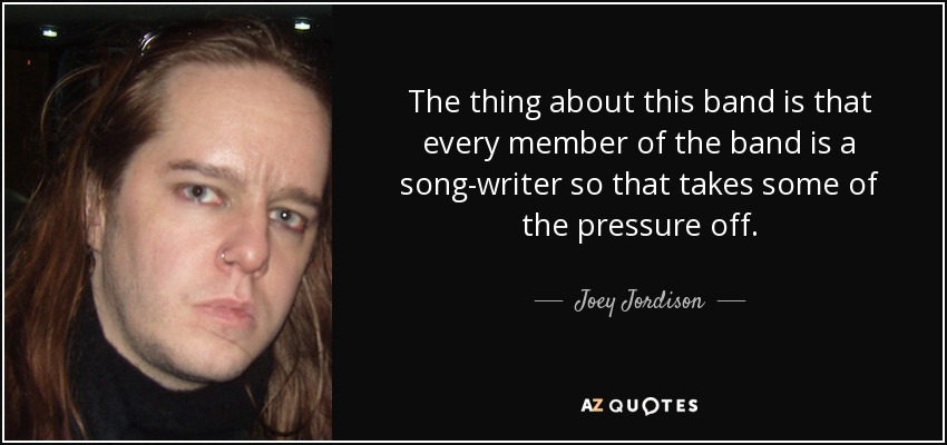 The thing about this band is that every member of the band is a song-writer so that takes some of the pressure off. - Joey Jordison