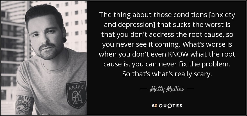 The thing about those conditions [anxiety and depression] that sucks the worst is that you don't address the root cause, so you never see it coming. What's worse is when you don't even KNOW what the root cause is, you can never fix the problem. So that's what's really scary. - Matty Mullins