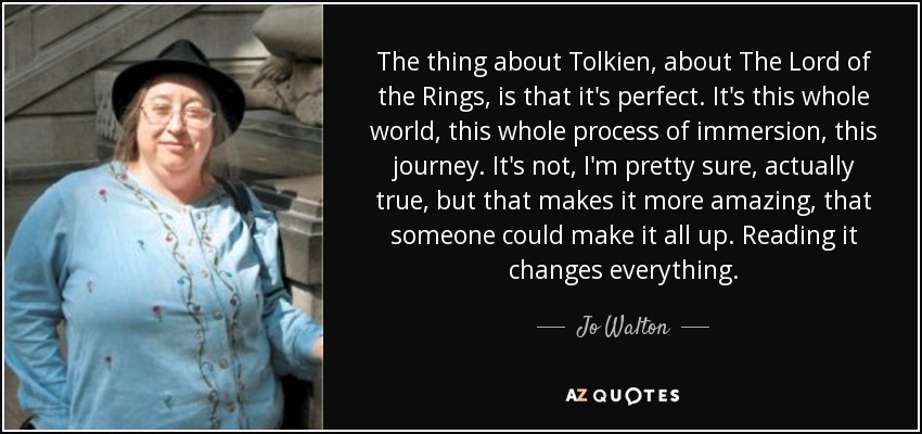 The thing about Tolkien, about The Lord of the Rings, is that it's perfect. It's this whole world, this whole process of immersion, this journey. It's not, I'm pretty sure, actually true, but that makes it more amazing, that someone could make it all up. Reading it changes everything. - Jo Walton