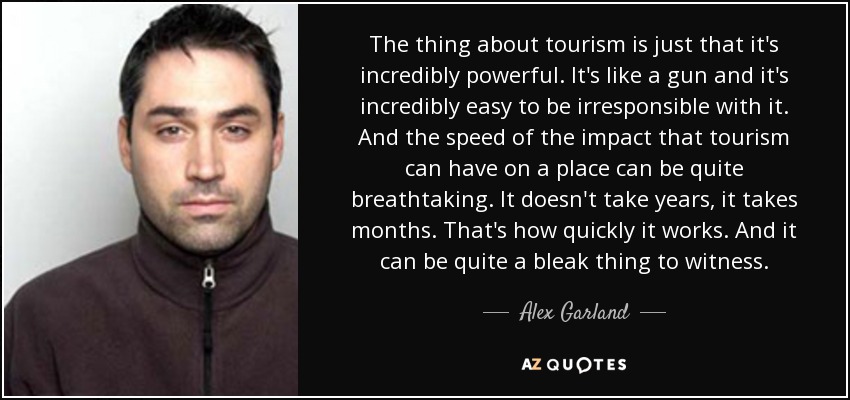 The thing about tourism is just that it's incredibly powerful. It's like a gun and it's incredibly easy to be irresponsible with it. And the speed of the impact that tourism can have on a place can be quite breathtaking. It doesn't take years, it takes months. That's how quickly it works. And it can be quite a bleak thing to witness. - Alex Garland
