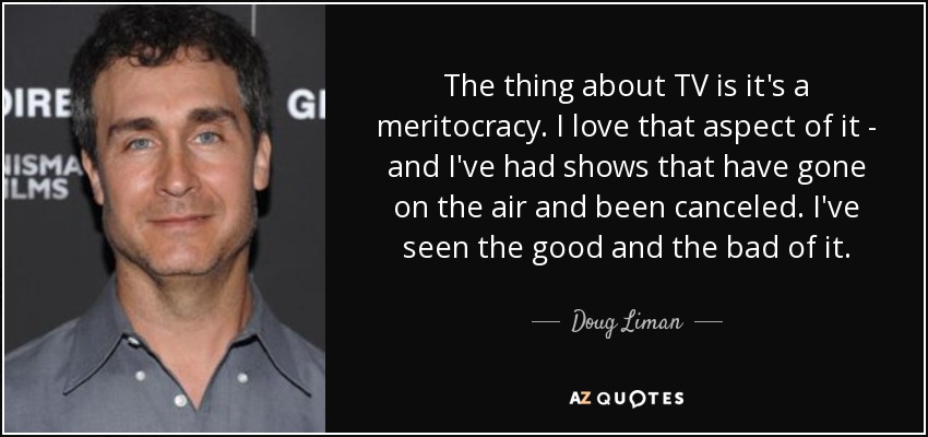 The thing about TV is it's a meritocracy. I love that aspect of it - and I've had shows that have gone on the air and been canceled. I've seen the good and the bad of it. - Doug Liman