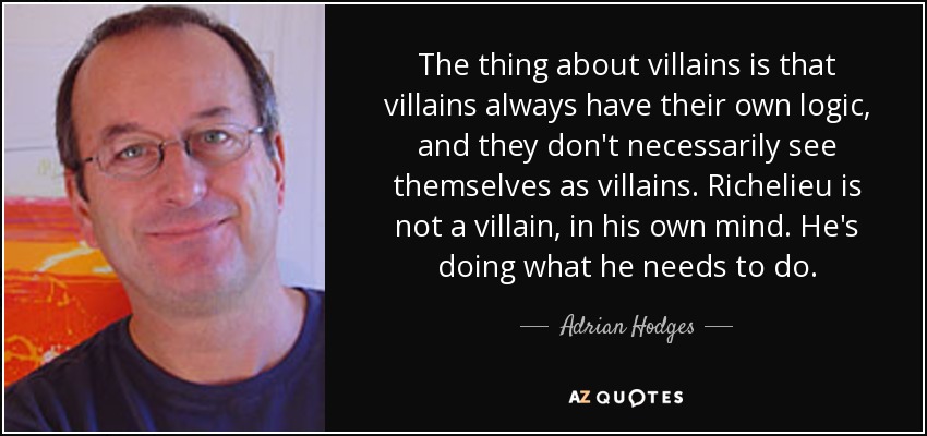 The thing about villains is that villains always have their own logic, and they don't necessarily see themselves as villains. Richelieu is not a villain, in his own mind. He's doing what he needs to do. - Adrian Hodges