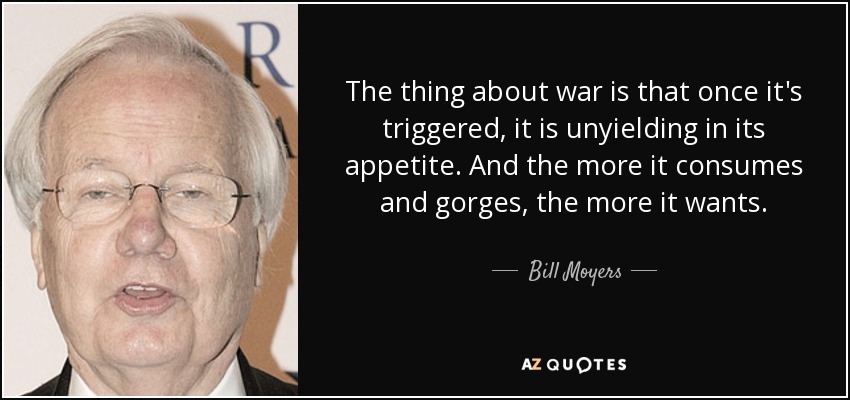 The thing about war is that once it's triggered, it is unyielding in its appetite. And the more it consumes and gorges, the more it wants. - Bill Moyers
