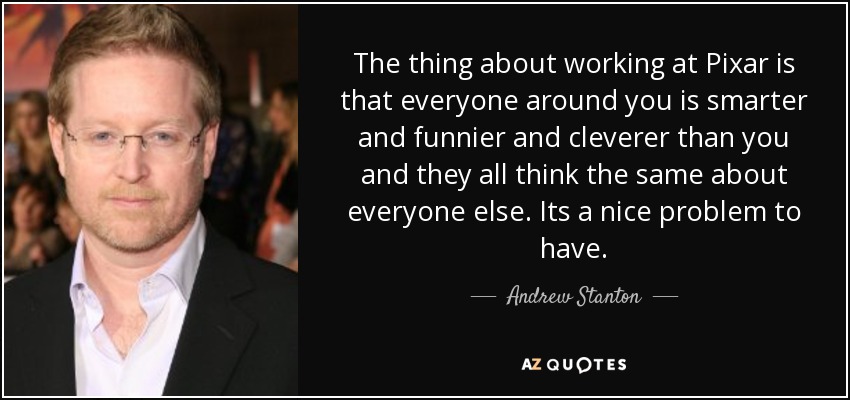 The thing about working at Pixar is that everyone around you is smarter and funnier and cleverer than you and they all think the same about everyone else. Its a nice problem to have. - Andrew Stanton