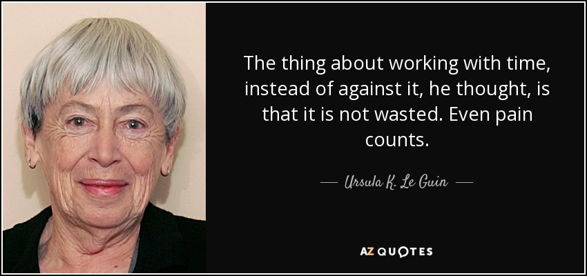 The thing about working with time, instead of against it, he thought, is that it is not wasted. Even pain counts. - Ursula K. Le Guin