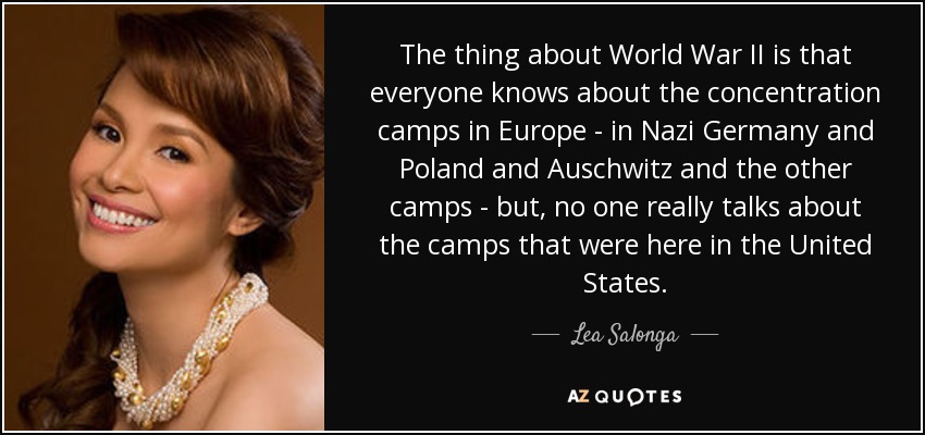 The thing about World War II is that everyone knows about the concentration camps in Europe - in Nazi Germany and Poland and Auschwitz and the other camps - but, no one really talks about the camps that were here in the United States. - Lea Salonga