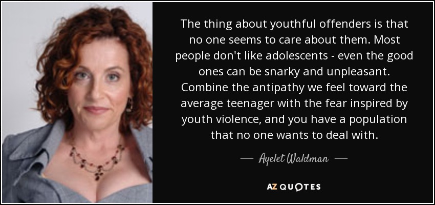 The thing about youthful offenders is that no one seems to care about them. Most people don't like adolescents - even the good ones can be snarky and unpleasant. Combine the antipathy we feel toward the average teenager with the fear inspired by youth violence, and you have a population that no one wants to deal with. - Ayelet Waldman