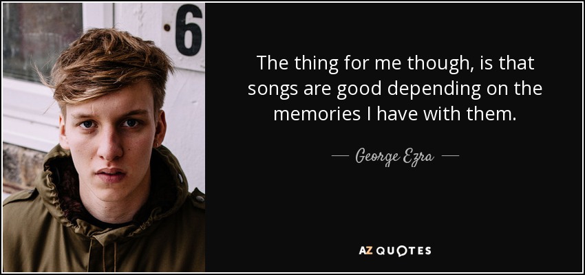 The thing for me though, is that songs are good depending on the memories I have with them. - George Ezra