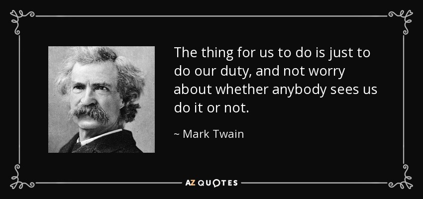 The thing for us to do is just to do our duty, and not worry about whether anybody sees us do it or not. - Mark Twain