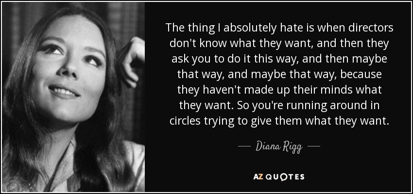 The thing I absolutely hate is when directors don't know what they want, and then they ask you to do it this way, and then maybe that way, and maybe that way, because they haven't made up their minds what they want. So you're running around in circles trying to give them what they want. - Diana Rigg