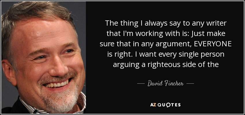The thing I always say to any writer that I'm working with is: Just make sure that in any argument, EVERYONE is right. I want every single person arguing a righteous side of the argument. That makes interesting drama. - David Fincher