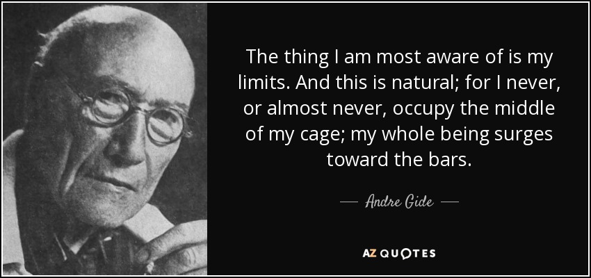 The thing I am most aware of is my limits. And this is natural; for I never, or almost never, occupy the middle of my cage; my whole being surges toward the bars. - Andre Gide