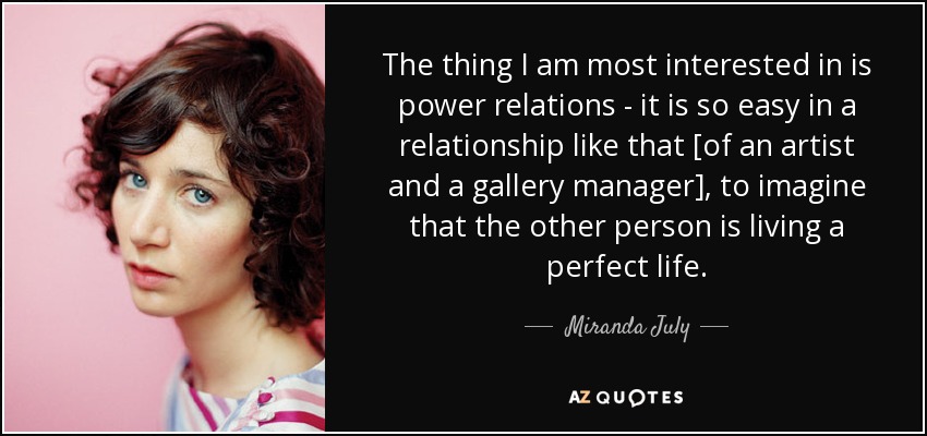 The thing I am most interested in is power relations - it is so easy in a relationship like that [of an artist and a gallery manager], to imagine that the other person is living a perfect life. - Miranda July