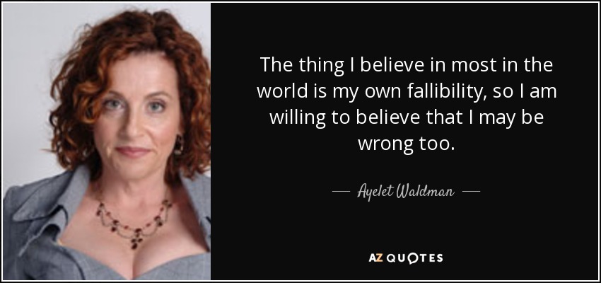 The thing I believe in most in the world is my own fallibility, so I am willing to believe that I may be wrong too. - Ayelet Waldman