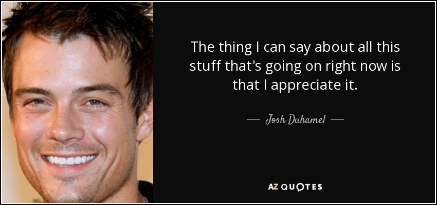 The thing I can say about all this stuff that's going on right now is that I appreciate it. - Josh Duhamel