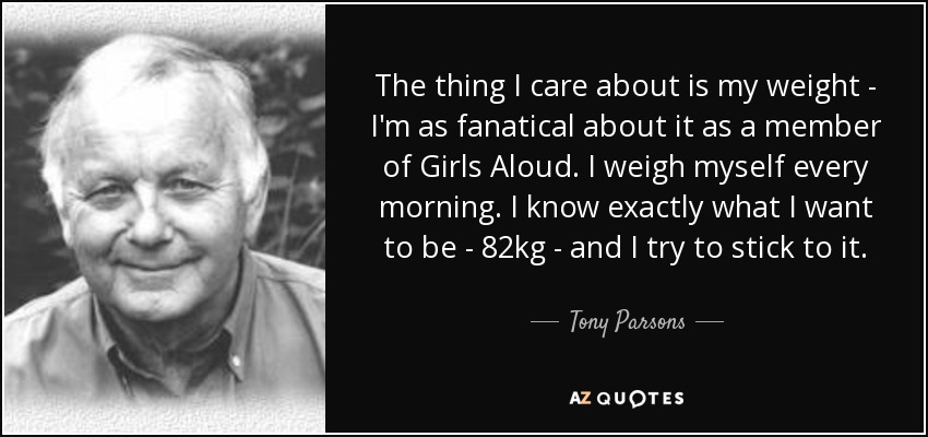 The thing I care about is my weight - I'm as fanatical about it as a member of Girls Aloud. I weigh myself every morning. I know exactly what I want to be - 82kg - and I try to stick to it. - Tony Parsons