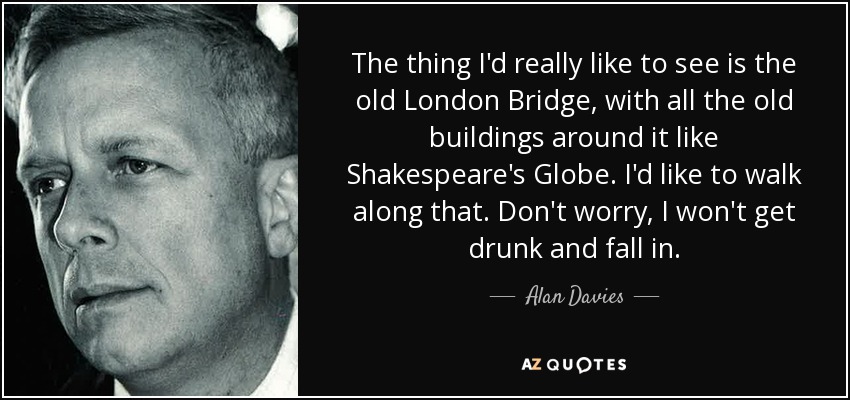 The thing I'd really like to see is the old London Bridge, with all the old buildings around it like Shakespeare's Globe. I'd like to walk along that. Don't worry, I won't get drunk and fall in. - Alan Davies