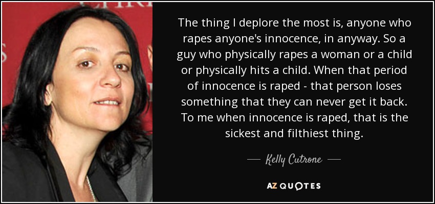 The thing I deplore the most is, anyone who rapes anyone's innocence, in anyway. So a guy who physically rapes a woman or a child or physically hits a child. When that period of innocence is raped - that person loses something that they can never get it back. To me when innocence is raped, that is the sickest and filthiest thing. - Kelly Cutrone