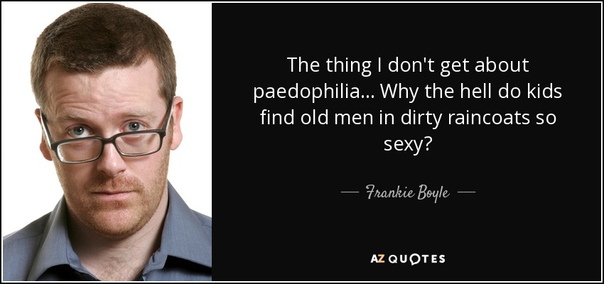 The thing I don't get about paedophilia... Why the hell do kids find old men in dirty raincoats so sexy? - Frankie Boyle