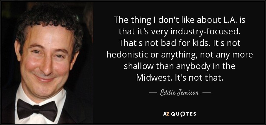 The thing I don't like about L.A. is that it's very industry-focused. That's not bad for kids. It's not hedonistic or anything, not any more shallow than anybody in the Midwest. It's not that. - Eddie Jemison