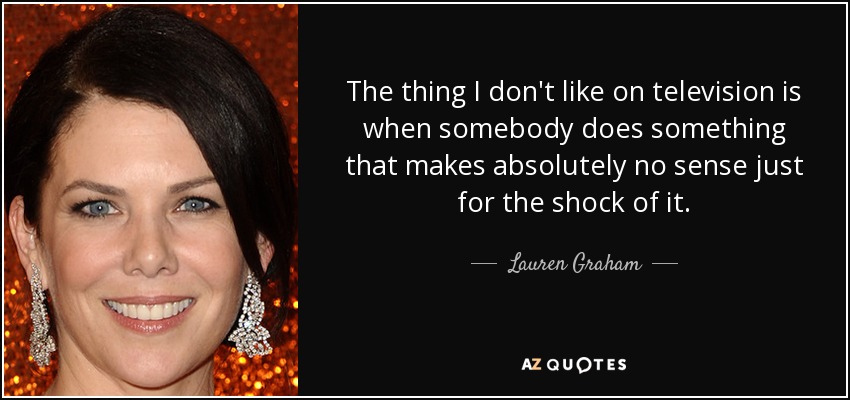 The thing I don't like on television is when somebody does something that makes absolutely no sense just for the shock of it. - Lauren Graham