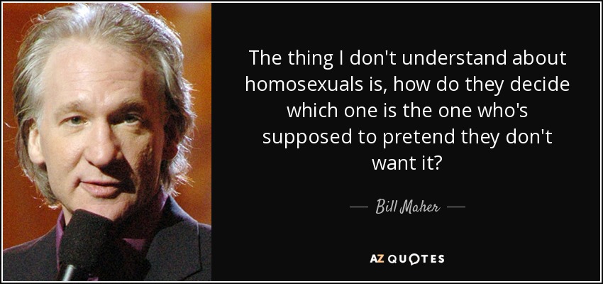 The thing I don't understand about homosexuals is, how do they decide which one is the one who's supposed to pretend they don't want it? - Bill Maher