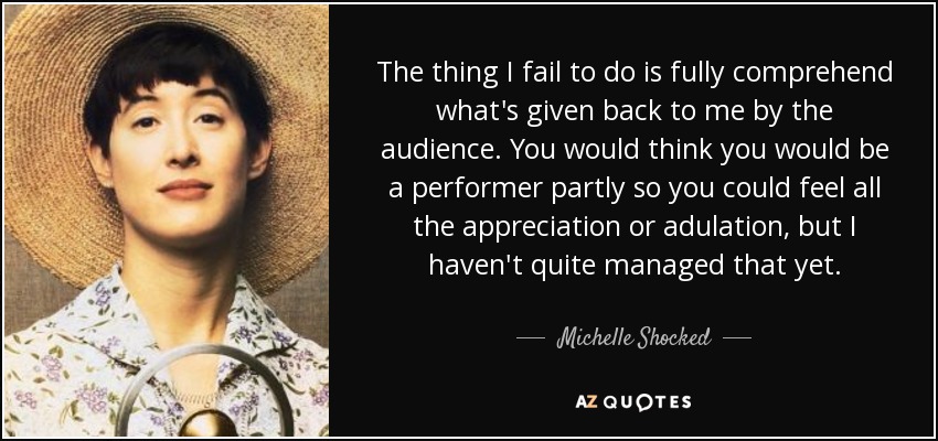 The thing I fail to do is fully comprehend what's given back to me by the audience. You would think you would be a performer partly so you could feel all the appreciation or adulation, but I haven't quite managed that yet. - Michelle Shocked