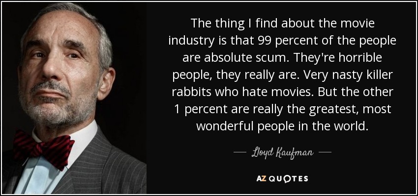 The thing I find about the movie industry is that 99 percent of the people are absolute scum. They're horrible people, they really are. Very nasty killer rabbits who hate movies. But the other 1 percent are really the greatest, most wonderful people in the world. - Lloyd Kaufman