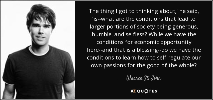 The thing I got to thinking about,' he said, 'is--what are the conditions that lead to larger portions of society being generous, humble, and selfless? While we have the conditions for economic opportunity here--and that is a blessing--do we have the conditions to learn how to self-regulate our own passions for the good of the whole? - Warren St. John