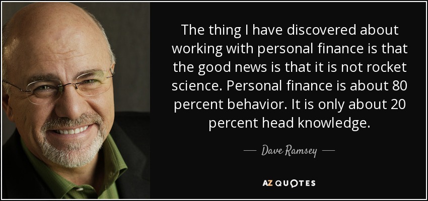 The thing I have discovered about working with personal finance is that the good news is that it is not rocket science. Personal finance is about 80 percent behavior. It is only about 20 percent head knowledge. - Dave Ramsey