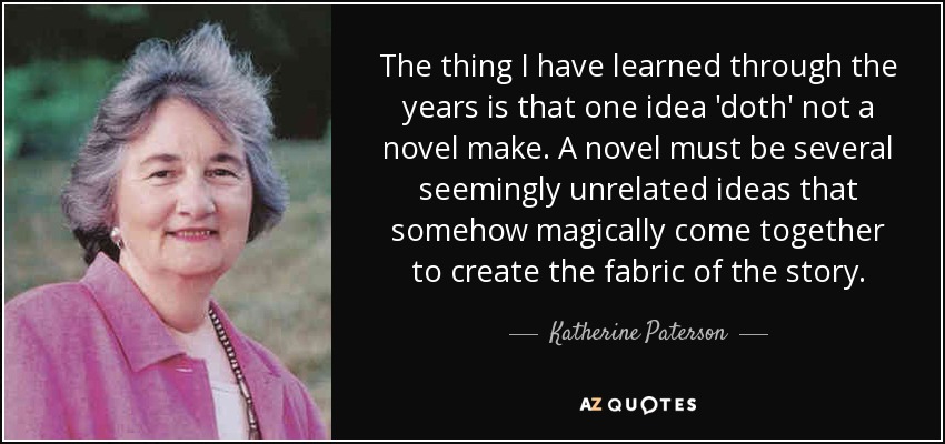 The thing I have learned through the years is that one idea 'doth' not a novel make. A novel must be several seemingly unrelated ideas that somehow magically come together to create the fabric of the story. - Katherine Paterson