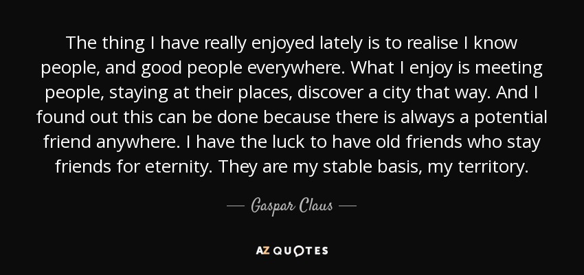 The thing I have really enjoyed lately is to realise I know people, and good people everywhere. What I enjoy is meeting people, staying at their places, discover a city that way. And I found out this can be done because there is always a potential friend anywhere. I have the luck to have old friends who stay friends for eternity. They are my stable basis, my territory. - Gaspar Claus