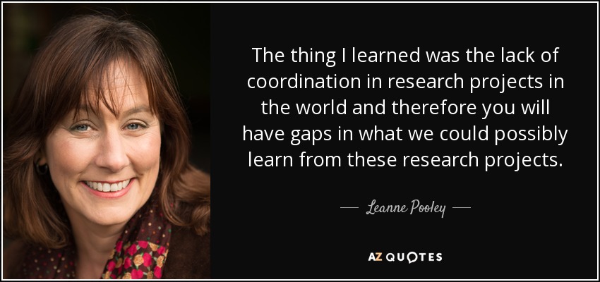 The thing I learned was the lack of coordination in research projects in the world and therefore you will have gaps in what we could possibly learn from these research projects. - Leanne Pooley