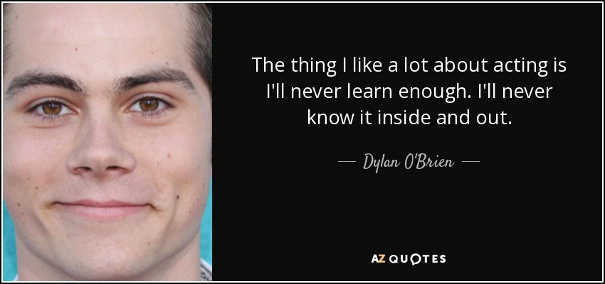 The thing I like a lot about acting is I'll never learn enough. I'll never know it inside and out. - Dylan O'Brien
