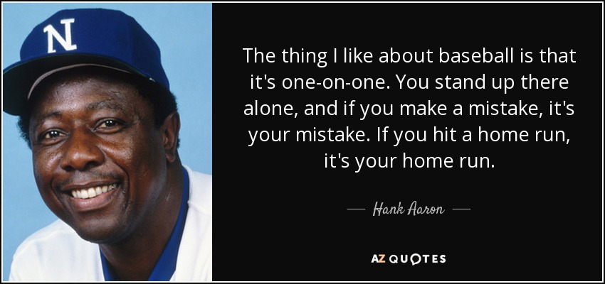 The thing I like about baseball is that it's one-on-one. You stand up there alone, and if you make a mistake, it's your mistake. If you hit a home run, it's your home run. - Hank Aaron