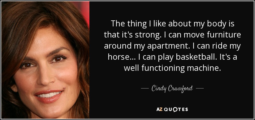 The thing I like about my body is that it's strong. I can move furniture around my apartment. I can ride my horse... I can play basketball. It's a well functioning machine. - Cindy Crawford
