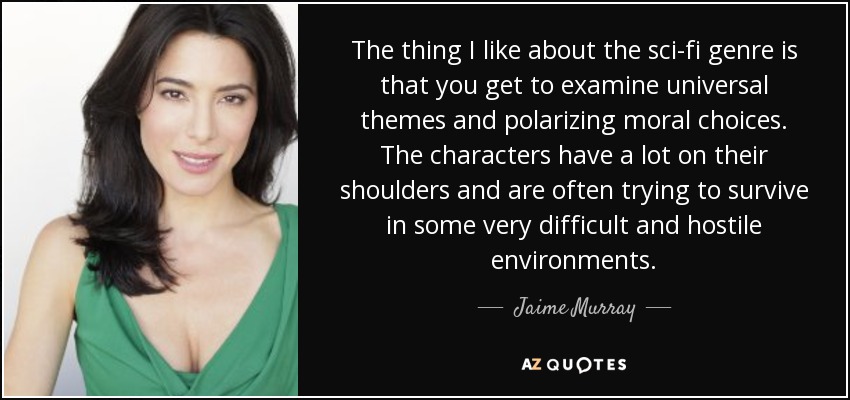 The thing I like about the sci-fi genre is that you get to examine universal themes and polarizing moral choices. The characters have a lot on their shoulders and are often trying to survive in some very difficult and hostile environments. - Jaime Murray