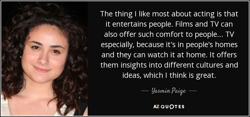 The thing I like most about acting is that it entertains people. Films and TV can also offer such comfort to people... TV especially, because it's in people's homes and they can watch it at home. It offers them insights into different cultures and ideas, which I think is great. - Yasmin Paige