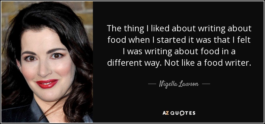 The thing I liked about writing about food when I started it was that I felt I was writing about food in a different way. Not like a food writer. - Nigella Lawson