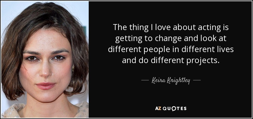 The thing I love about acting is getting to change and look at different people in different lives and do different projects. - Keira Knightley