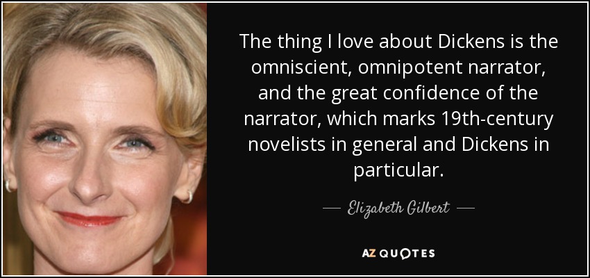 The thing I love about Dickens is the omniscient, omnipotent narrator, and the great confidence of the narrator, which marks 19th-century novelists in general and Dickens in particular. - Elizabeth Gilbert