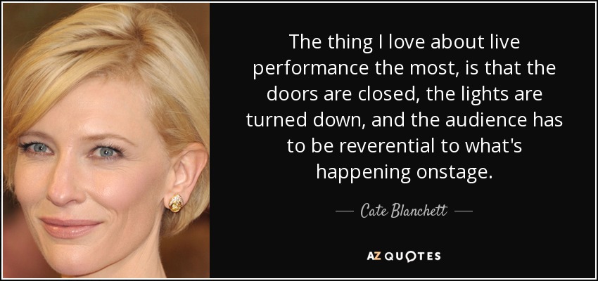 The thing I love about live performance the most, is that the doors are closed, the lights are turned down, and the audience has to be reverential to what's happening onstage. - Cate Blanchett