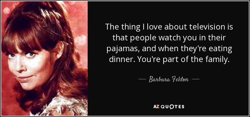 The thing I love about television is that people watch you in their pajamas, and when they're eating dinner. You're part of the family. - Barbara Feldon