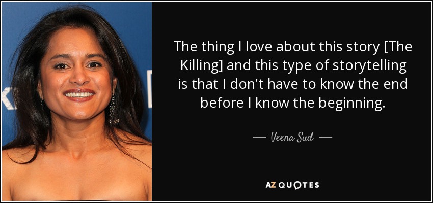 The thing I love about this story [The Killing] and this type of storytelling is that I don't have to know the end before I know the beginning. - Veena Sud