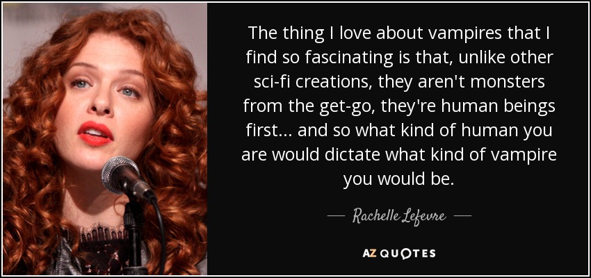 The thing I love about vampires that I find so fascinating is that, unlike other sci-fi creations, they aren't monsters from the get-go, they're human beings first... and so what kind of human you are would dictate what kind of vampire you would be. - Rachelle Lefevre