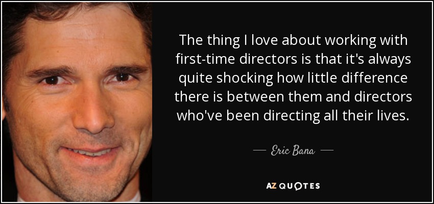 The thing I love about working with first-time directors is that it's always quite shocking how little difference there is between them and directors who've been directing all their lives. - Eric Bana