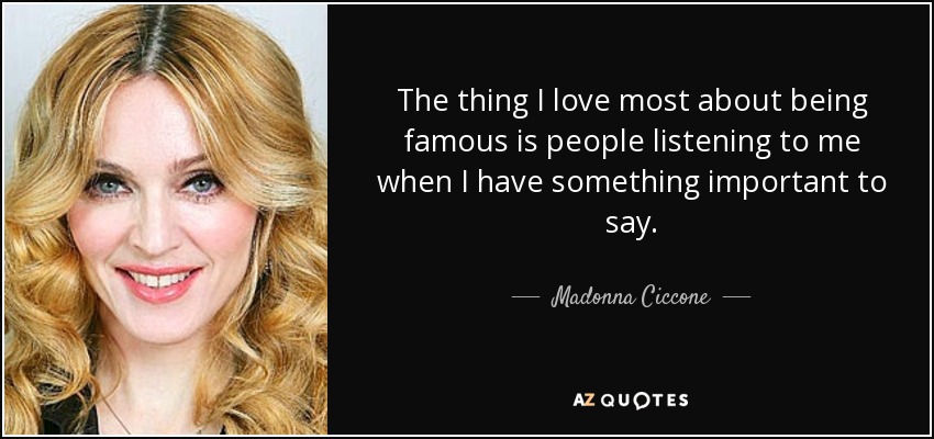 The thing I love most about being famous is people listening to me when I have something important to say. - Madonna Ciccone