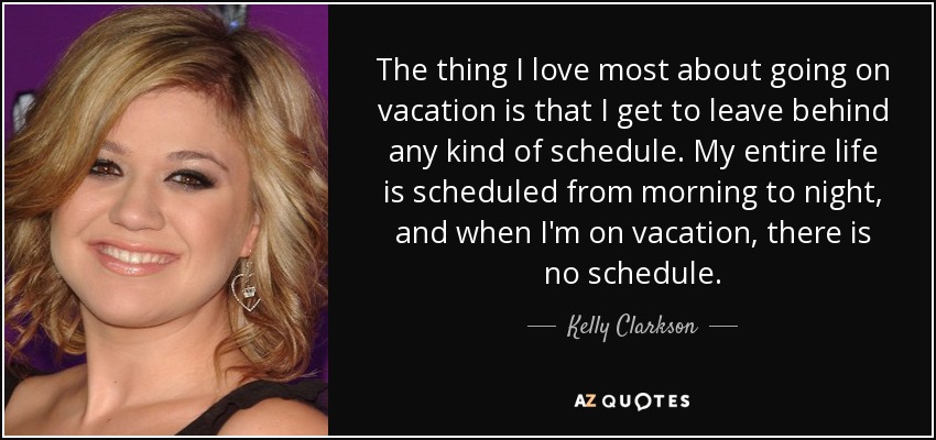The thing I love most about going on vacation is that I get to leave behind any kind of schedule. My entire life is scheduled from morning to night, and when I'm on vacation, there is no schedule. - Kelly Clarkson